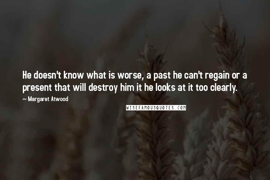 Margaret Atwood Quotes: He doesn't know what is worse, a past he can't regain or a present that will destroy him it he looks at it too clearly.