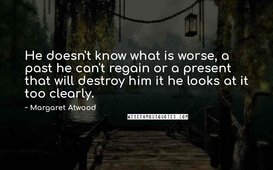 Margaret Atwood Quotes: He doesn't know what is worse, a past he can't regain or a present that will destroy him it he looks at it too clearly.