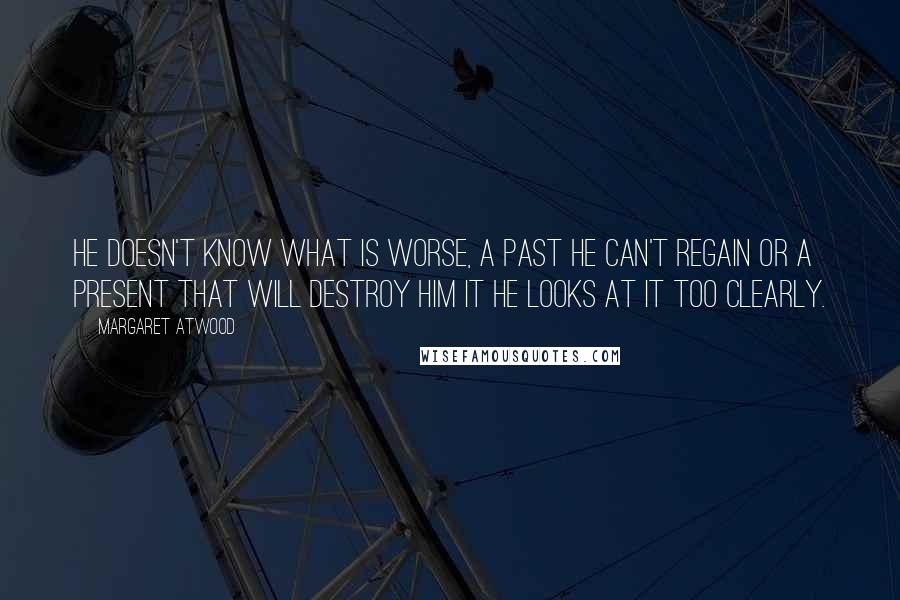 Margaret Atwood Quotes: He doesn't know what is worse, a past he can't regain or a present that will destroy him it he looks at it too clearly.