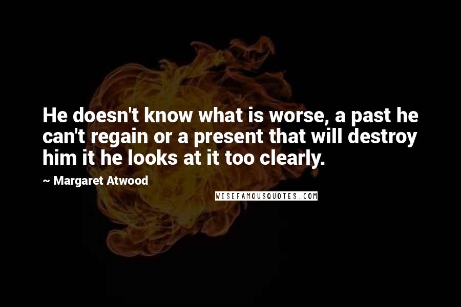 Margaret Atwood Quotes: He doesn't know what is worse, a past he can't regain or a present that will destroy him it he looks at it too clearly.