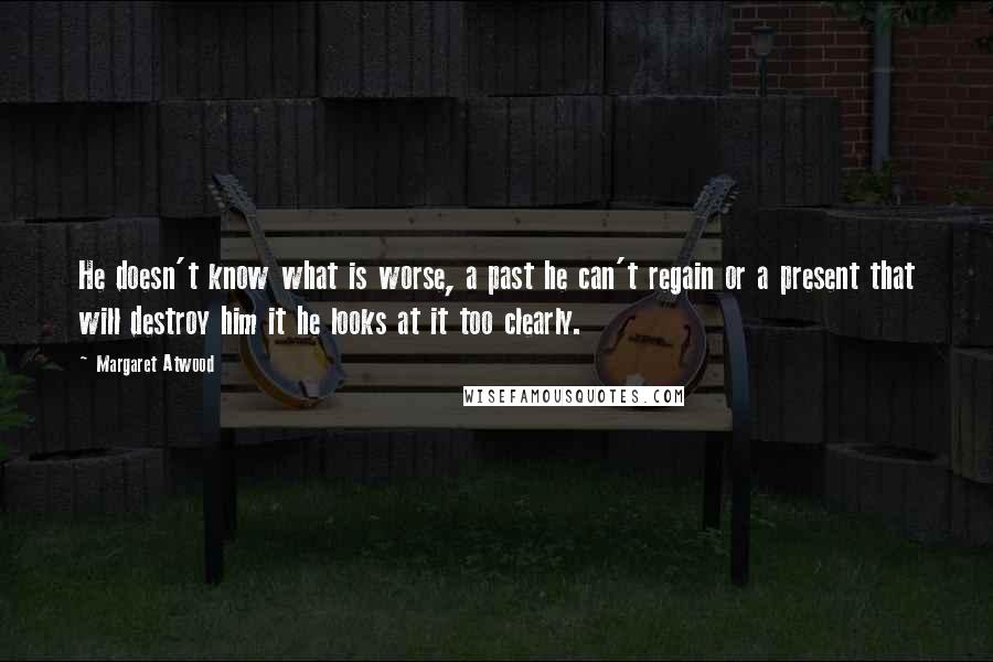 Margaret Atwood Quotes: He doesn't know what is worse, a past he can't regain or a present that will destroy him it he looks at it too clearly.