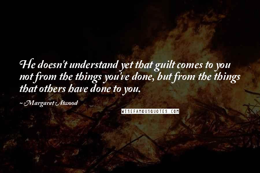 Margaret Atwood Quotes: He doesn't understand yet that guilt comes to you not from the things you've done, but from the things that others have done to you.