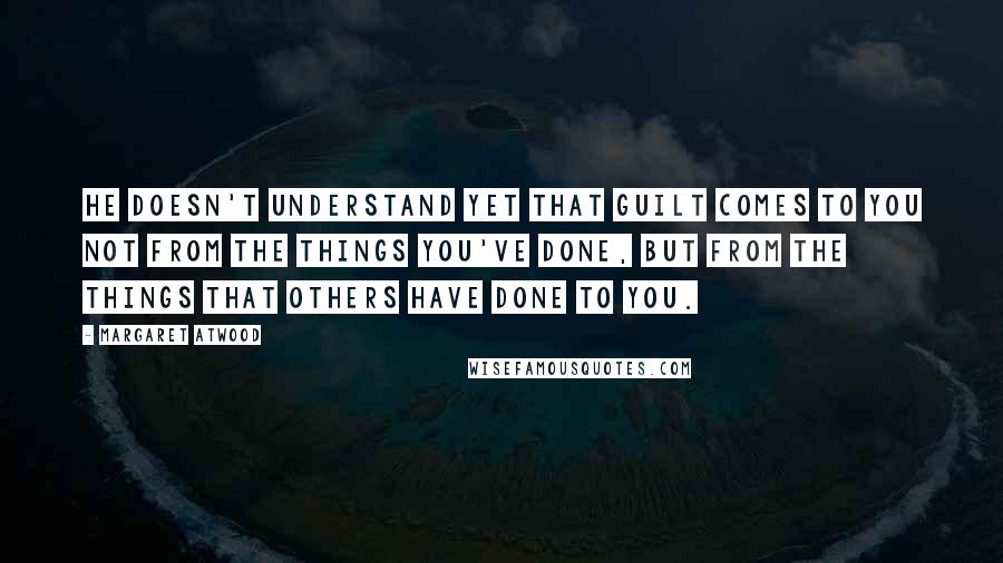 Margaret Atwood Quotes: He doesn't understand yet that guilt comes to you not from the things you've done, but from the things that others have done to you.
