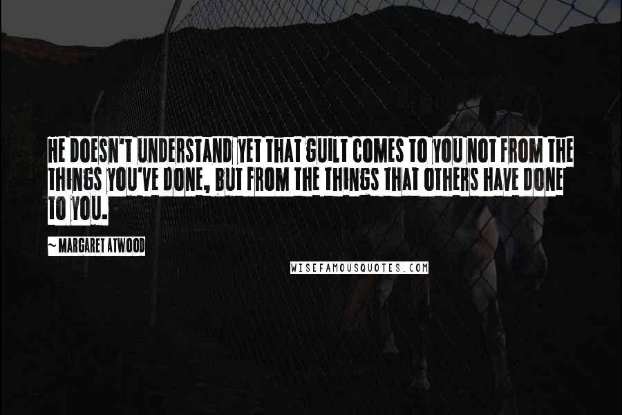 Margaret Atwood Quotes: He doesn't understand yet that guilt comes to you not from the things you've done, but from the things that others have done to you.