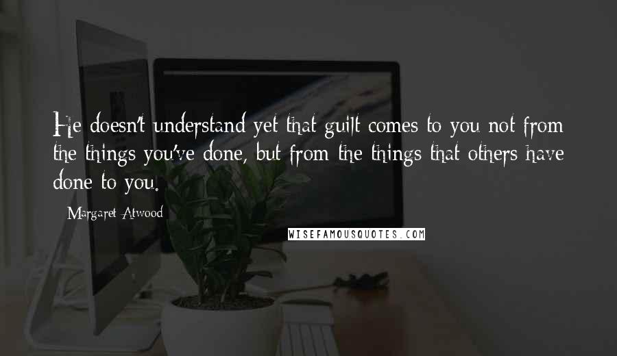 Margaret Atwood Quotes: He doesn't understand yet that guilt comes to you not from the things you've done, but from the things that others have done to you.