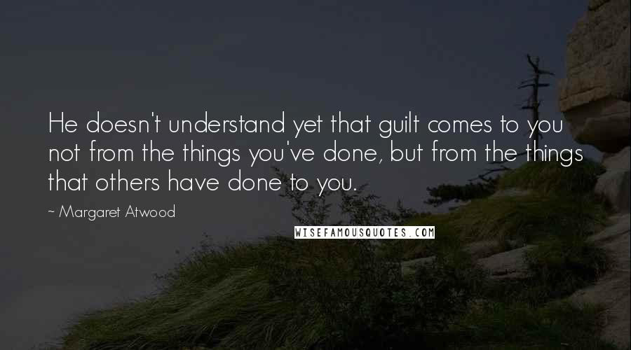 Margaret Atwood Quotes: He doesn't understand yet that guilt comes to you not from the things you've done, but from the things that others have done to you.