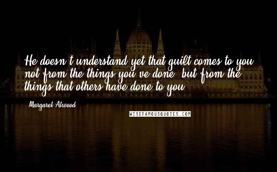 Margaret Atwood Quotes: He doesn't understand yet that guilt comes to you not from the things you've done, but from the things that others have done to you.