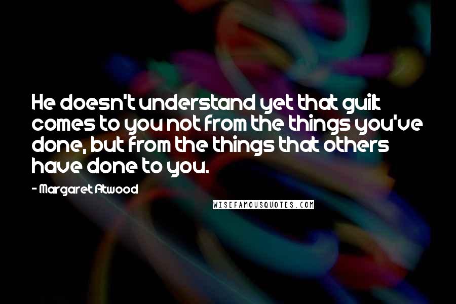 Margaret Atwood Quotes: He doesn't understand yet that guilt comes to you not from the things you've done, but from the things that others have done to you.