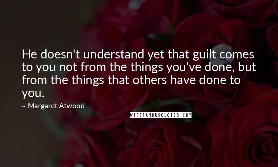 Margaret Atwood Quotes: He doesn't understand yet that guilt comes to you not from the things you've done, but from the things that others have done to you.