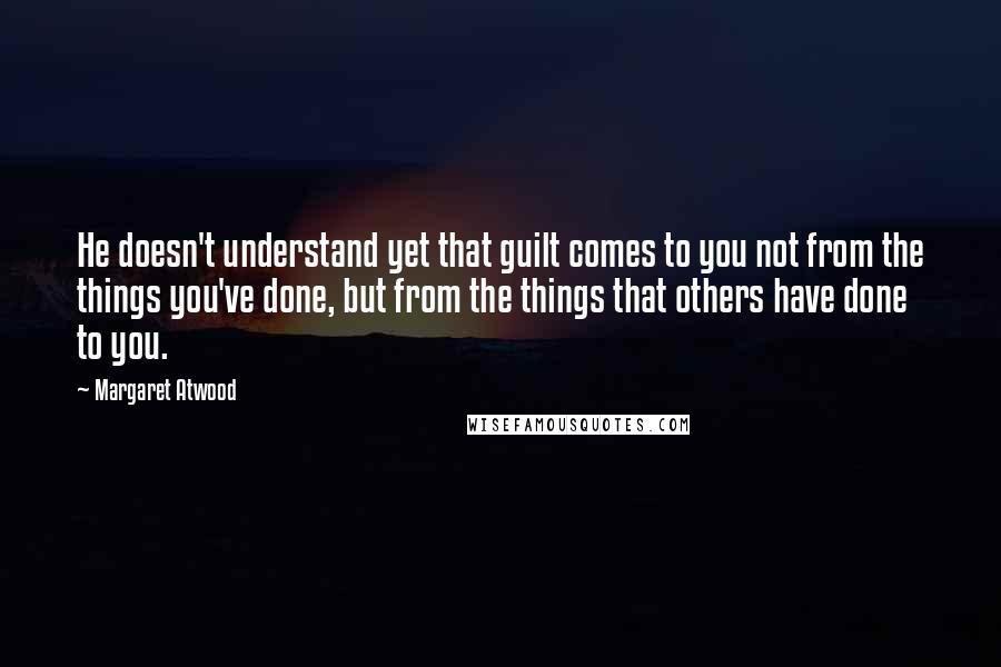 Margaret Atwood Quotes: He doesn't understand yet that guilt comes to you not from the things you've done, but from the things that others have done to you.