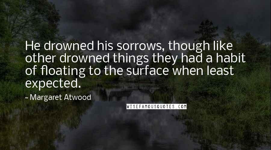 Margaret Atwood Quotes: He drowned his sorrows, though like other drowned things they had a habit of floating to the surface when least expected.