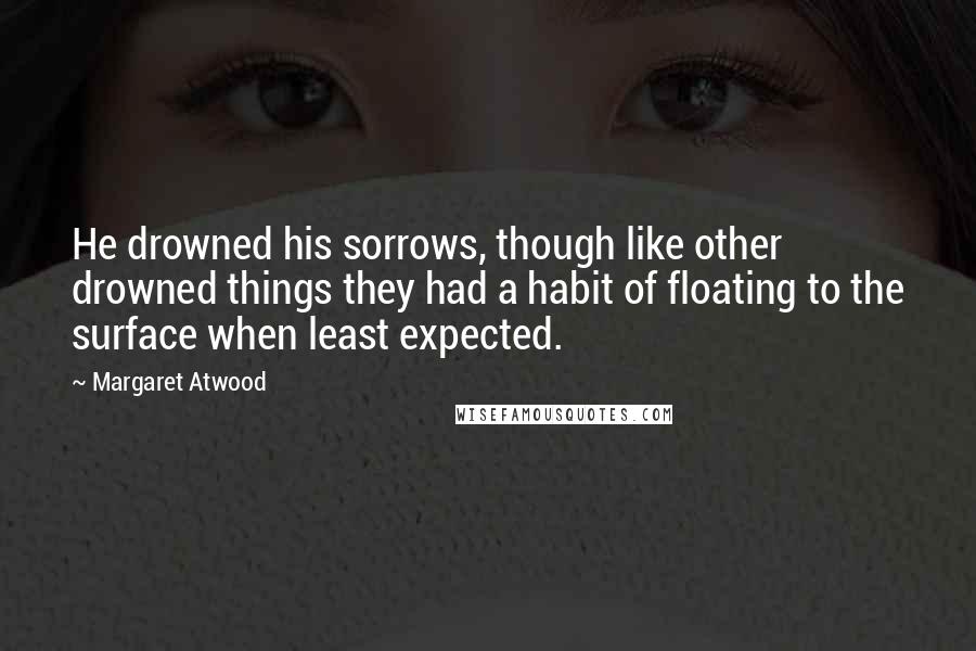 Margaret Atwood Quotes: He drowned his sorrows, though like other drowned things they had a habit of floating to the surface when least expected.