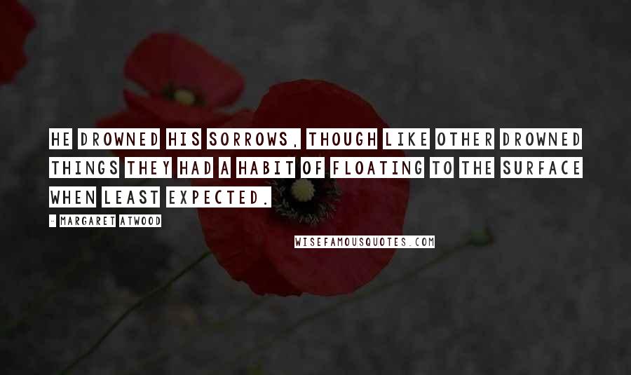 Margaret Atwood Quotes: He drowned his sorrows, though like other drowned things they had a habit of floating to the surface when least expected.