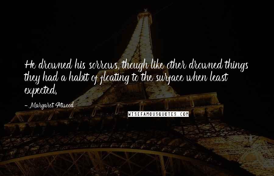 Margaret Atwood Quotes: He drowned his sorrows, though like other drowned things they had a habit of floating to the surface when least expected.