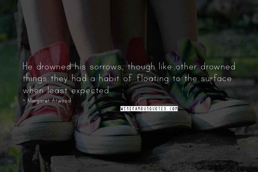 Margaret Atwood Quotes: He drowned his sorrows, though like other drowned things they had a habit of floating to the surface when least expected.