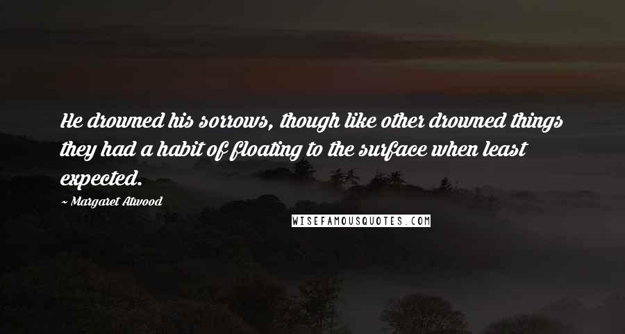 Margaret Atwood Quotes: He drowned his sorrows, though like other drowned things they had a habit of floating to the surface when least expected.