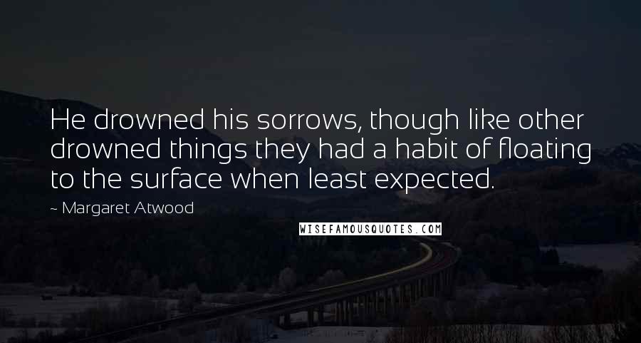 Margaret Atwood Quotes: He drowned his sorrows, though like other drowned things they had a habit of floating to the surface when least expected.