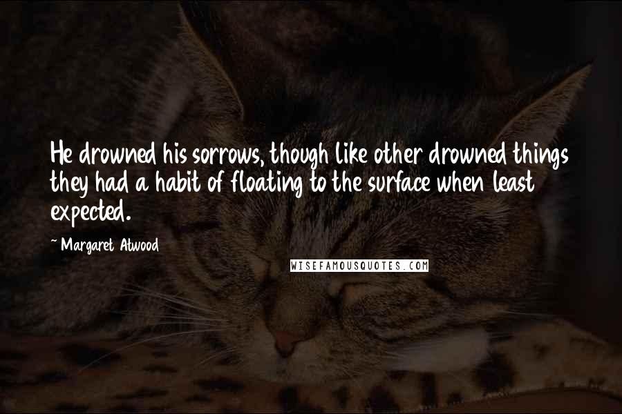 Margaret Atwood Quotes: He drowned his sorrows, though like other drowned things they had a habit of floating to the surface when least expected.