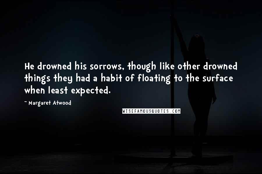 Margaret Atwood Quotes: He drowned his sorrows, though like other drowned things they had a habit of floating to the surface when least expected.