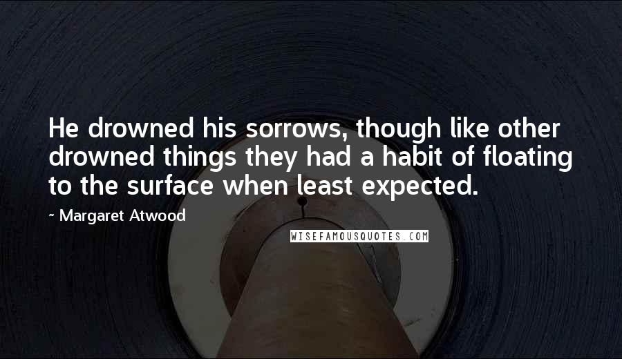 Margaret Atwood Quotes: He drowned his sorrows, though like other drowned things they had a habit of floating to the surface when least expected.