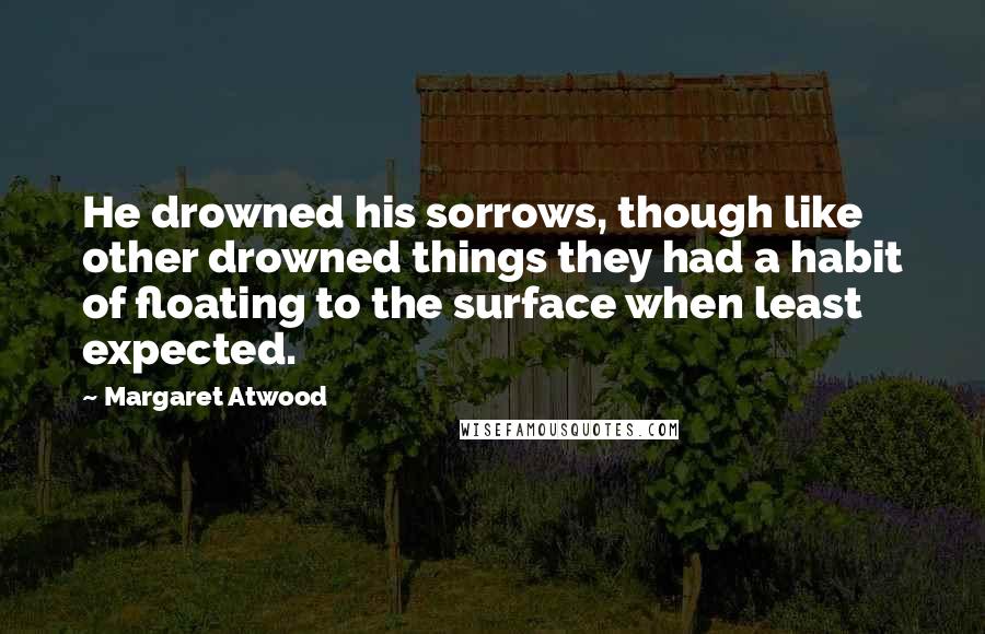 Margaret Atwood Quotes: He drowned his sorrows, though like other drowned things they had a habit of floating to the surface when least expected.