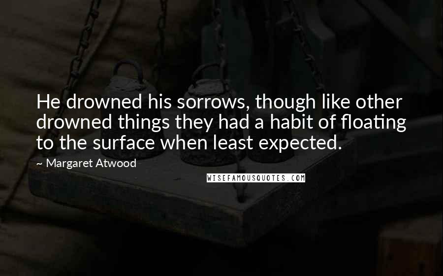 Margaret Atwood Quotes: He drowned his sorrows, though like other drowned things they had a habit of floating to the surface when least expected.