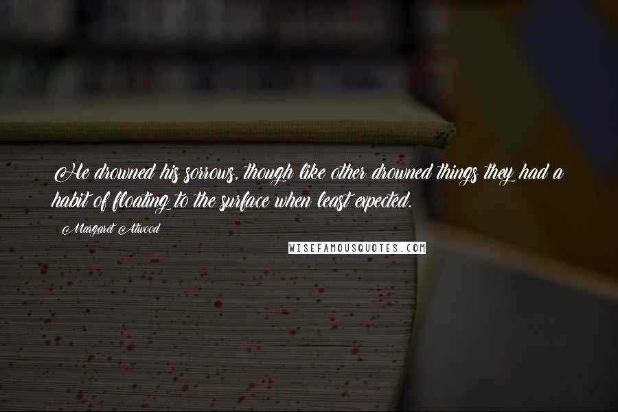 Margaret Atwood Quotes: He drowned his sorrows, though like other drowned things they had a habit of floating to the surface when least expected.