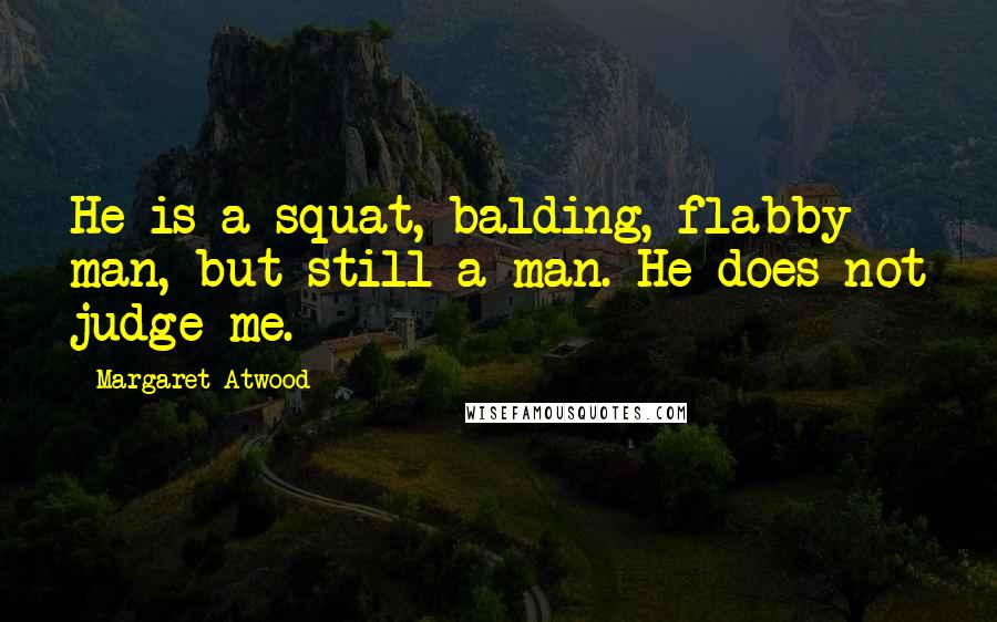 Margaret Atwood Quotes: He is a squat, balding, flabby man, but still a man. He does not judge me.