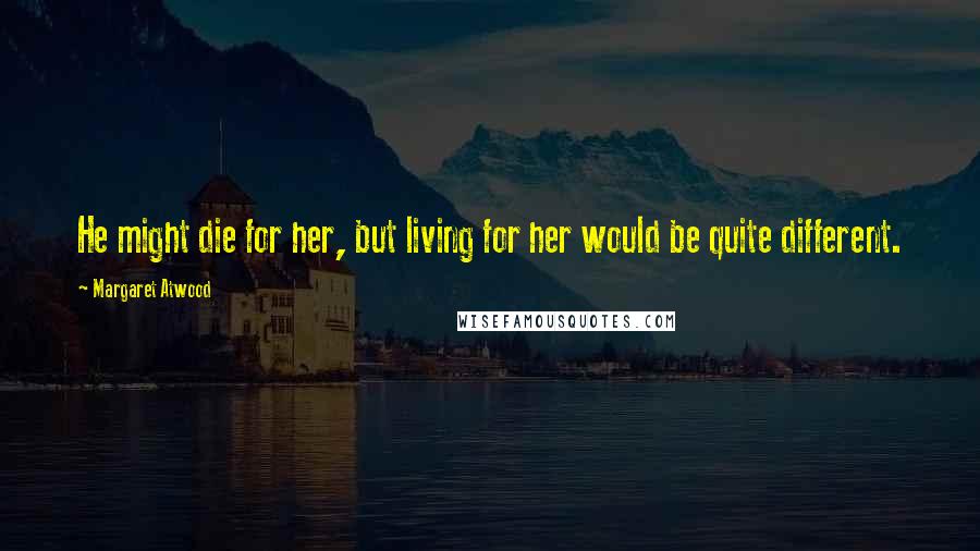 Margaret Atwood Quotes: He might die for her, but living for her would be quite different.