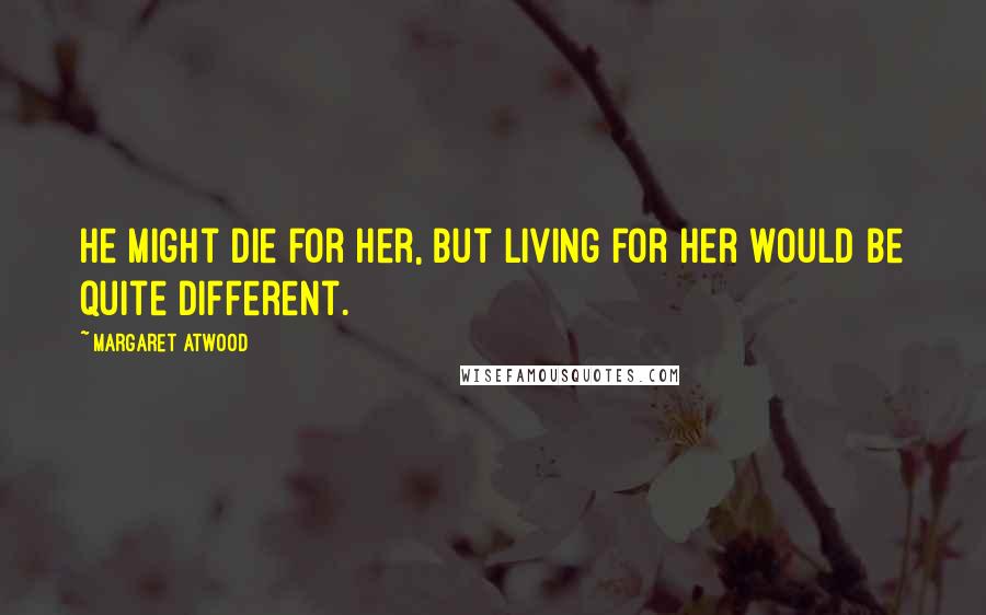 Margaret Atwood Quotes: He might die for her, but living for her would be quite different.