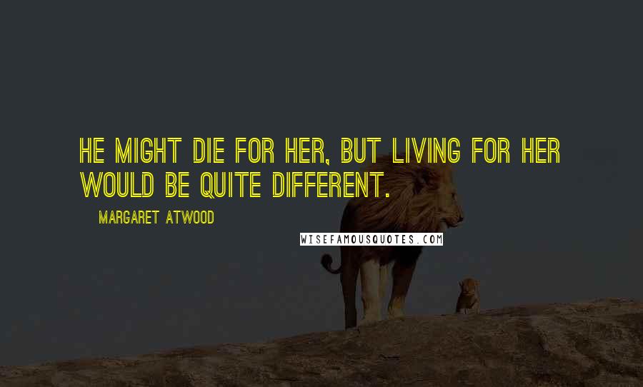 Margaret Atwood Quotes: He might die for her, but living for her would be quite different.