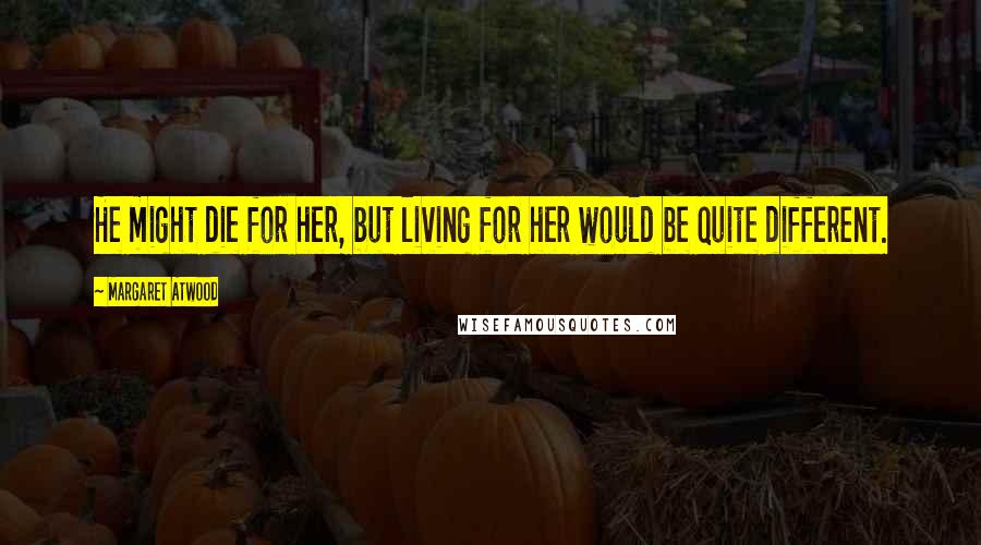 Margaret Atwood Quotes: He might die for her, but living for her would be quite different.