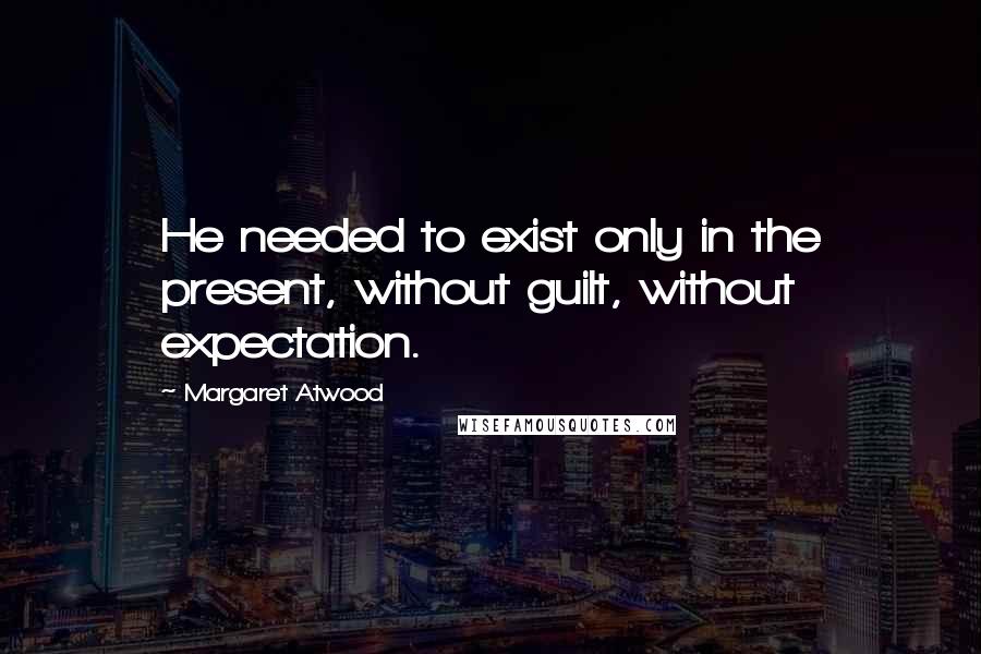 Margaret Atwood Quotes: He needed to exist only in the present, without guilt, without expectation.