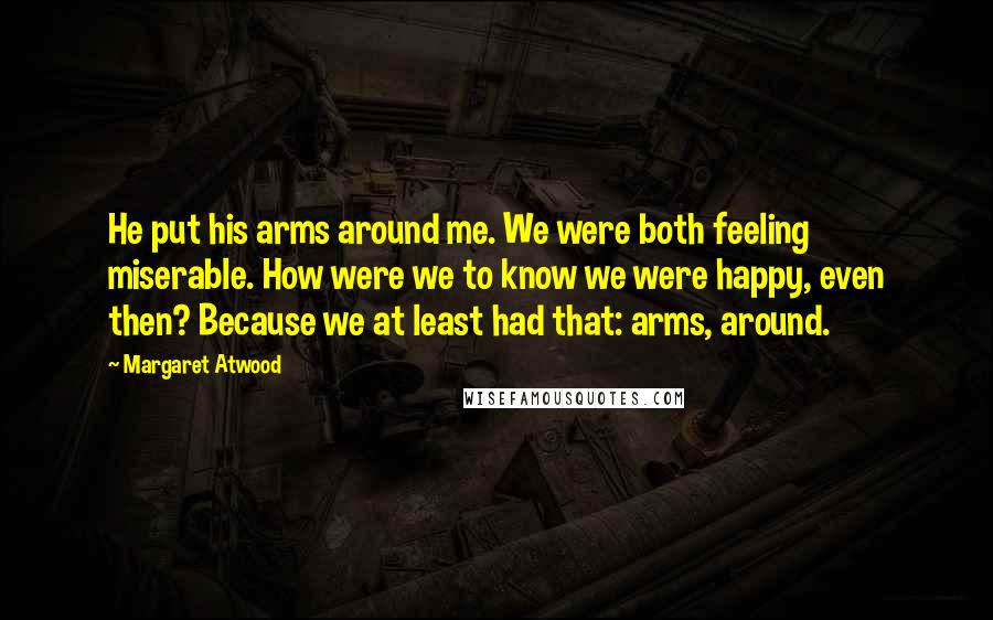 Margaret Atwood Quotes: He put his arms around me. We were both feeling miserable. How were we to know we were happy, even then? Because we at least had that: arms, around.