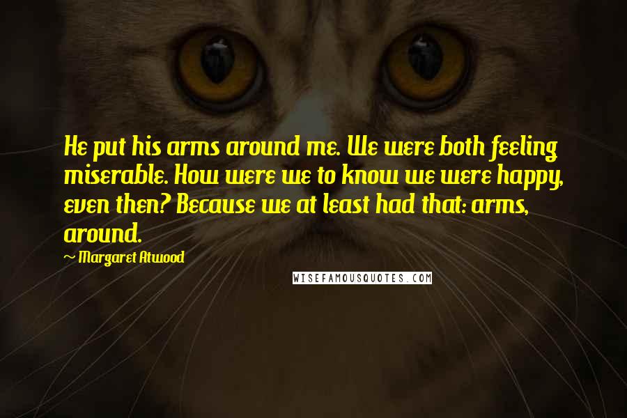 Margaret Atwood Quotes: He put his arms around me. We were both feeling miserable. How were we to know we were happy, even then? Because we at least had that: arms, around.