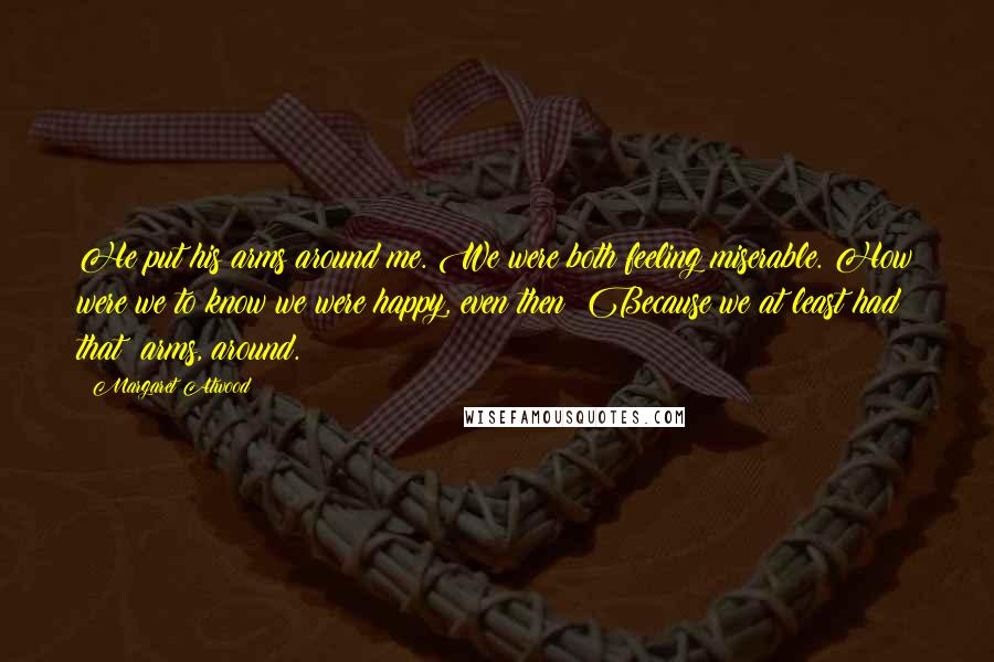 Margaret Atwood Quotes: He put his arms around me. We were both feeling miserable. How were we to know we were happy, even then? Because we at least had that: arms, around.