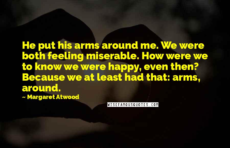 Margaret Atwood Quotes: He put his arms around me. We were both feeling miserable. How were we to know we were happy, even then? Because we at least had that: arms, around.