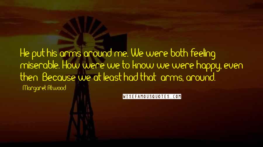 Margaret Atwood Quotes: He put his arms around me. We were both feeling miserable. How were we to know we were happy, even then? Because we at least had that: arms, around.