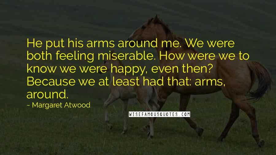 Margaret Atwood Quotes: He put his arms around me. We were both feeling miserable. How were we to know we were happy, even then? Because we at least had that: arms, around.