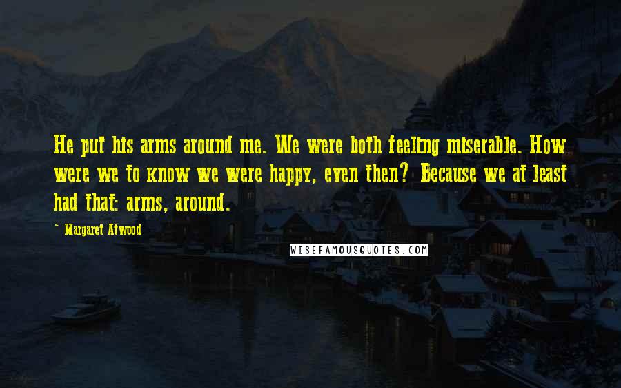 Margaret Atwood Quotes: He put his arms around me. We were both feeling miserable. How were we to know we were happy, even then? Because we at least had that: arms, around.