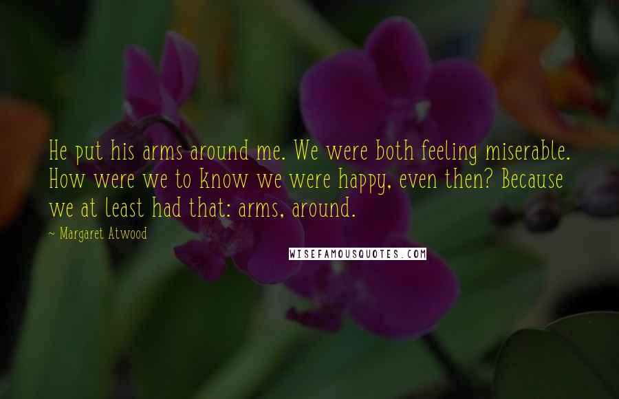 Margaret Atwood Quotes: He put his arms around me. We were both feeling miserable. How were we to know we were happy, even then? Because we at least had that: arms, around.