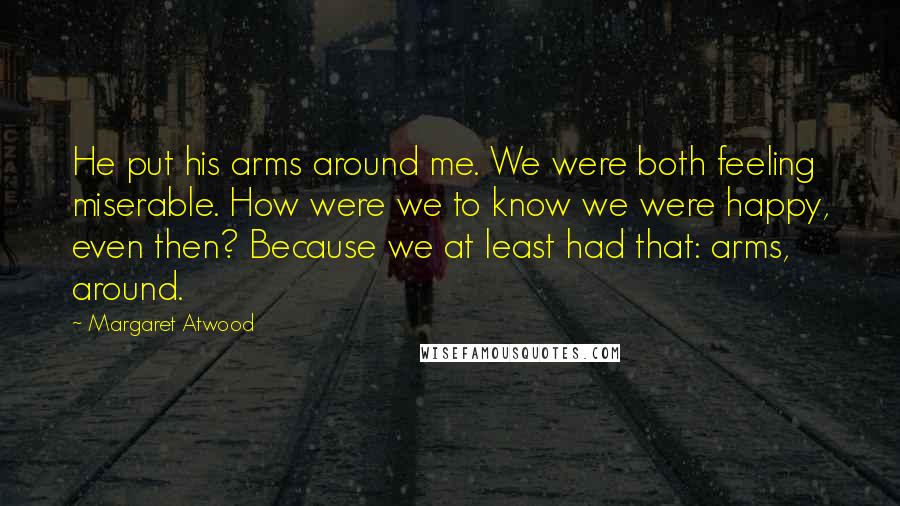 Margaret Atwood Quotes: He put his arms around me. We were both feeling miserable. How were we to know we were happy, even then? Because we at least had that: arms, around.