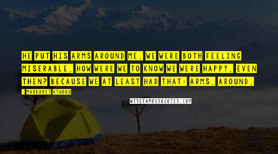 Margaret Atwood Quotes: He put his arms around me. We were both feeling miserable. How were we to know we were happy, even then? Because we at least had that: arms, around.