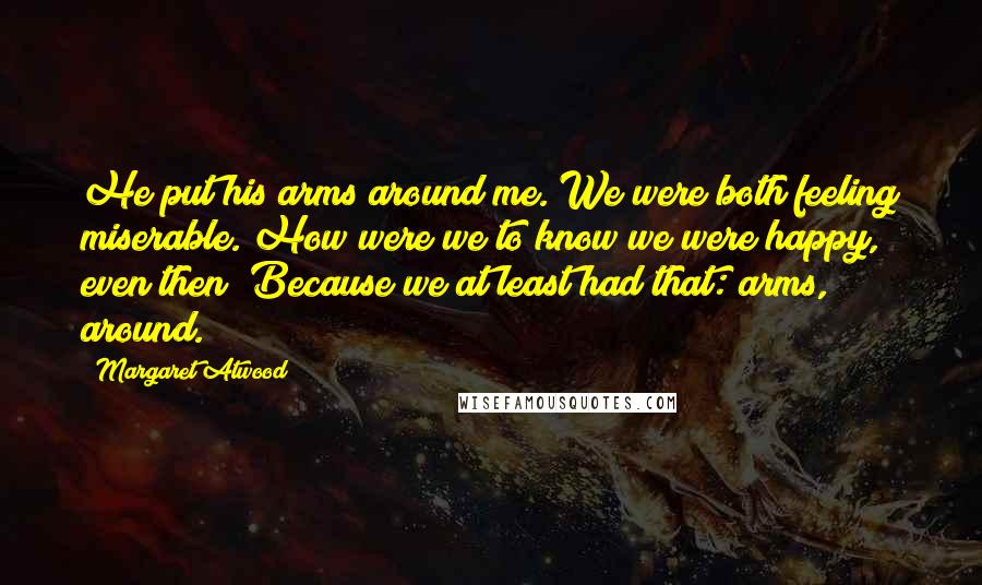 Margaret Atwood Quotes: He put his arms around me. We were both feeling miserable. How were we to know we were happy, even then? Because we at least had that: arms, around.