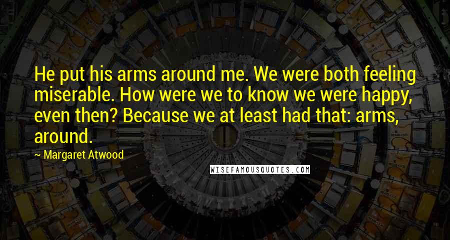 Margaret Atwood Quotes: He put his arms around me. We were both feeling miserable. How were we to know we were happy, even then? Because we at least had that: arms, around.