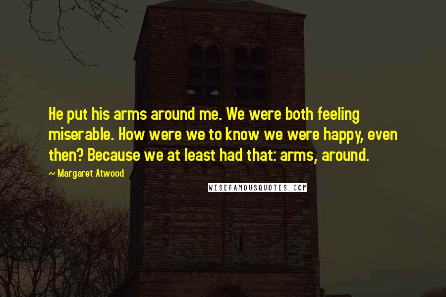 Margaret Atwood Quotes: He put his arms around me. We were both feeling miserable. How were we to know we were happy, even then? Because we at least had that: arms, around.