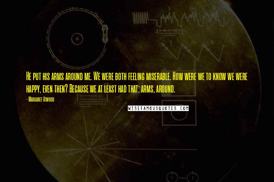 Margaret Atwood Quotes: He put his arms around me. We were both feeling miserable. How were we to know we were happy, even then? Because we at least had that: arms, around.