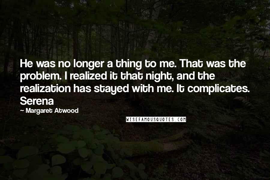 Margaret Atwood Quotes: He was no longer a thing to me. That was the problem. I realized it that night, and the realization has stayed with me. It complicates. Serena