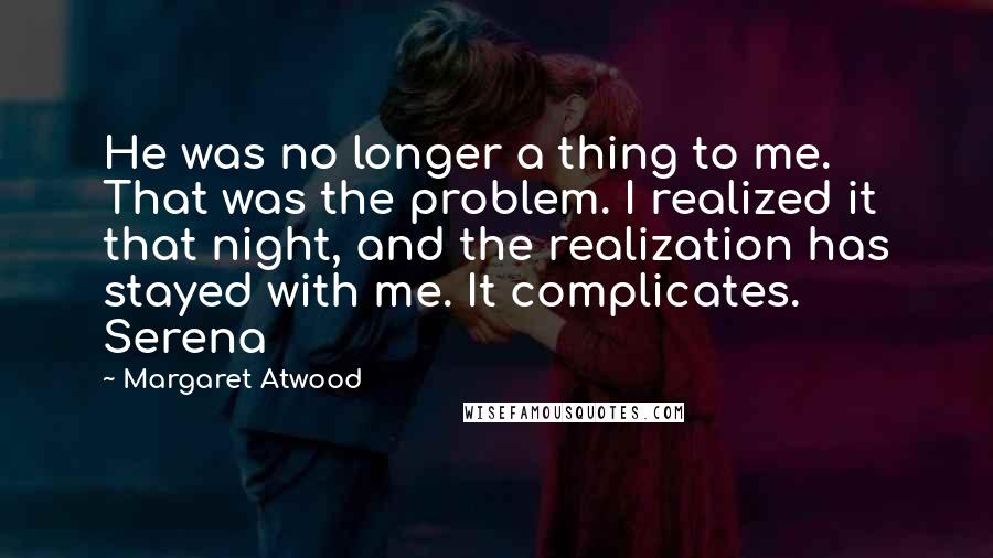 Margaret Atwood Quotes: He was no longer a thing to me. That was the problem. I realized it that night, and the realization has stayed with me. It complicates. Serena