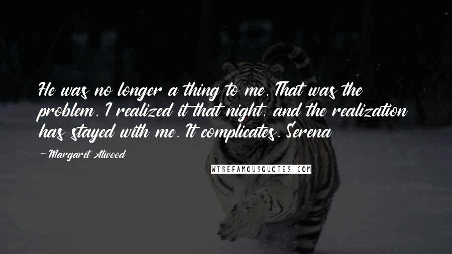 Margaret Atwood Quotes: He was no longer a thing to me. That was the problem. I realized it that night, and the realization has stayed with me. It complicates. Serena